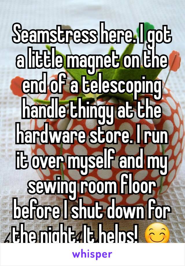 Seamstress here. I got a little magnet on the end of a telescoping handle thingy at the hardware store. I run it over myself and my sewing room floor before I shut down for the night. It helps! 😊