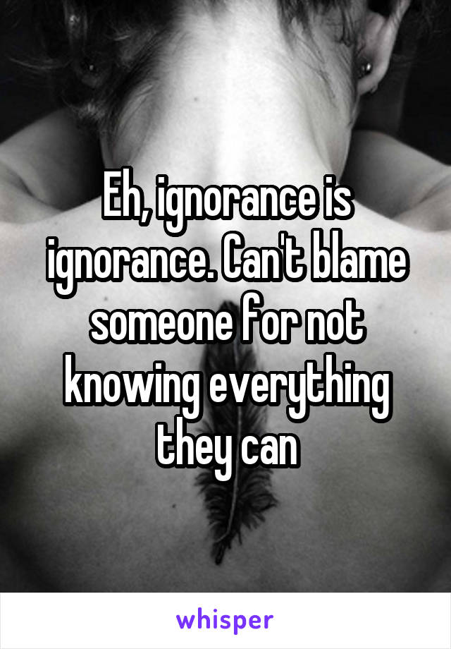 Eh, ignorance is ignorance. Can't blame someone for not knowing everything they can