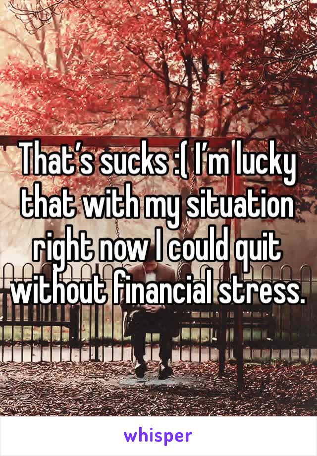 That’s sucks :( I’m lucky that with my situation right now I could quit without financial stress.  