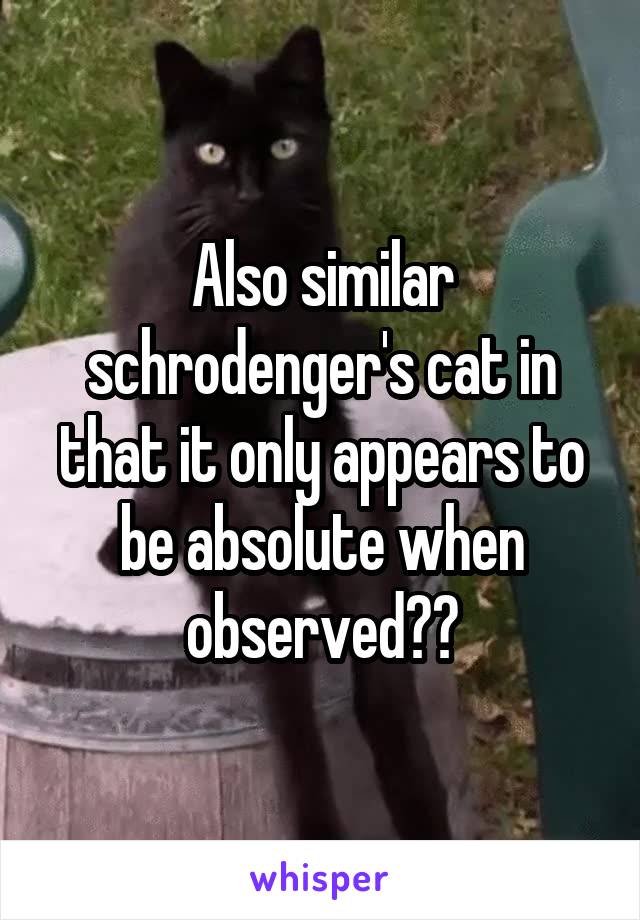 Also similar schrodenger's cat in that it only appears to be absolute when observed??