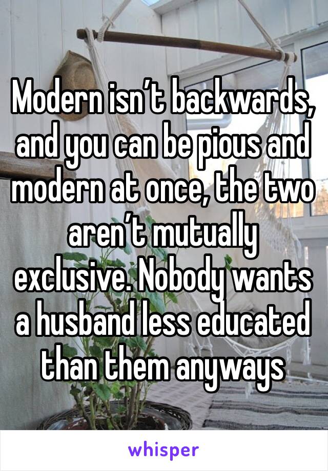 Modern isn’t backwards, and you can be pious and modern at once, the two aren’t mutually exclusive. Nobody wants a husband less educated than them anyways