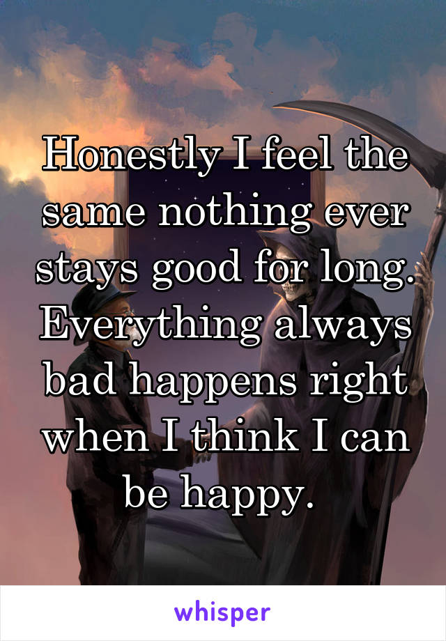 Honestly I feel the same nothing ever stays good for long. Everything always bad happens right when I think I can be happy. 