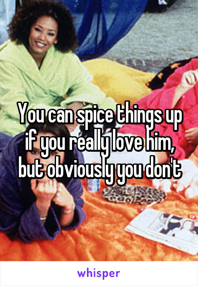 You can spice things up if you really love him, but obviously you don't