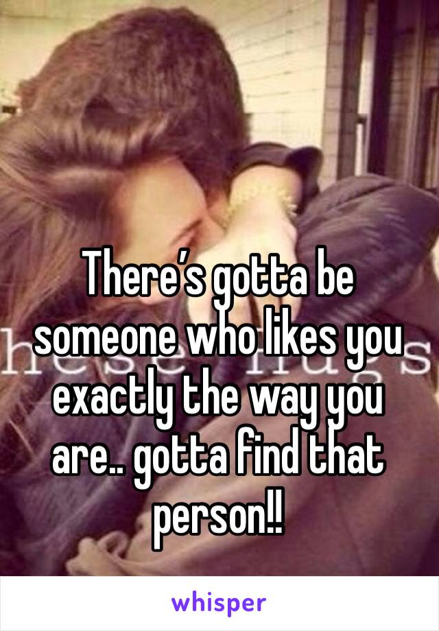 There’s gotta be someone who likes you exactly the way you are.. gotta find that person!! 