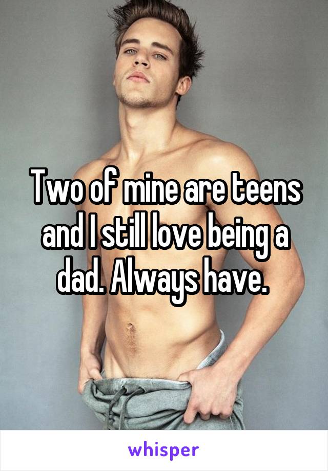 Two of mine are teens and I still love being a dad. Always have. 