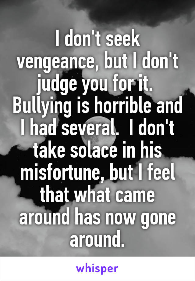 I don't seek vengeance, but I don't judge you for it.  Bullying is horrible and I had several.  I don't take solace in his misfortune, but I feel that what came around has now gone around.