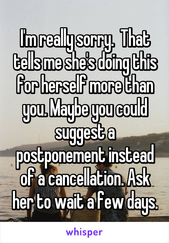 I'm really sorry.  That tells me she's doing this for herself more than you. Maybe you could suggest a postponement instead of a cancellation. Ask her to wait a few days.