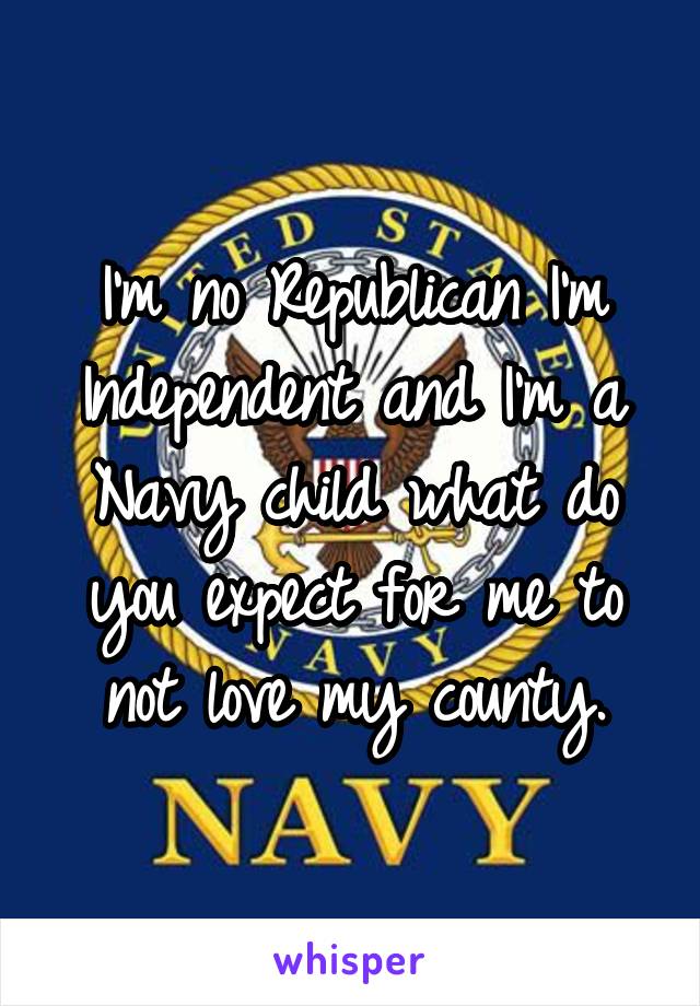 I'm no Republican I'm Independent and I'm a Navy child what do you expect for me to not love my county.