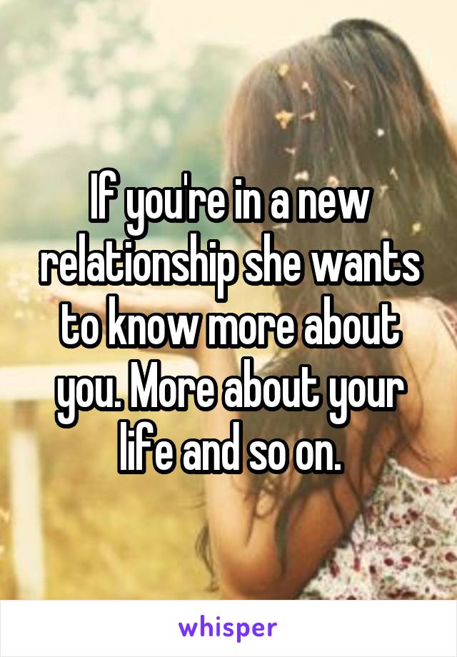 If you're in a new relationship she wants to know more about you. More about your life and so on.
