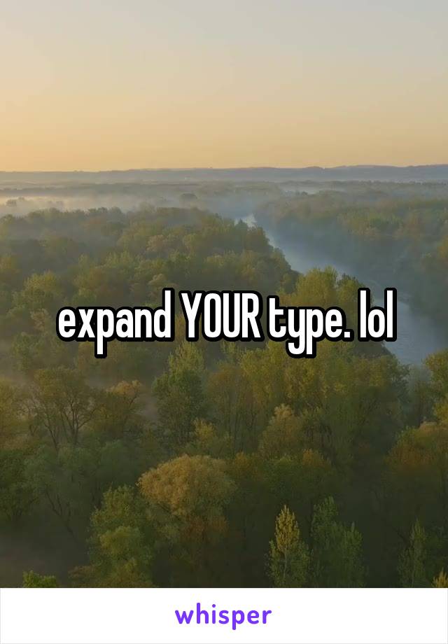 expand YOUR type. lol