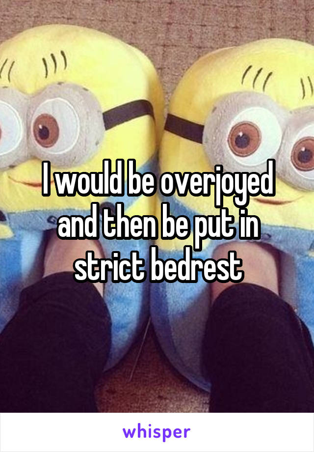 I would be overjoyed and then be put in strict bedrest