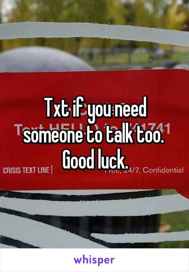 Txt if you need someone to talk too.  Good luck.