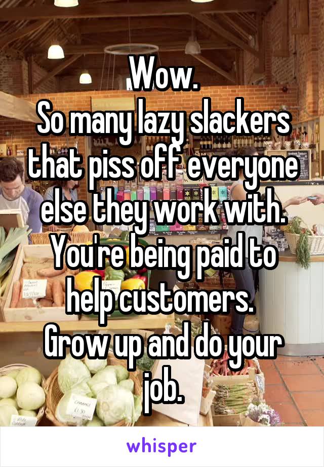 Wow.
So many lazy slackers that piss off everyone else they work with.
You're being paid to help customers. 
Grow up and do your job.