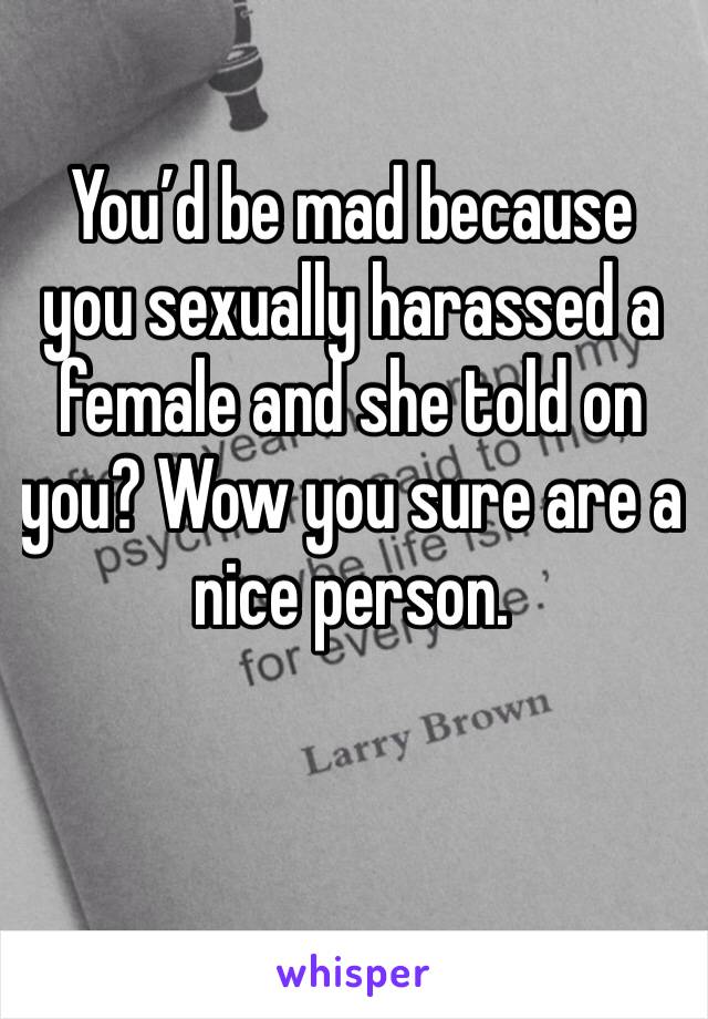 You’d be mad because you sexually harassed a female and she told on you? Wow you sure are a nice person.