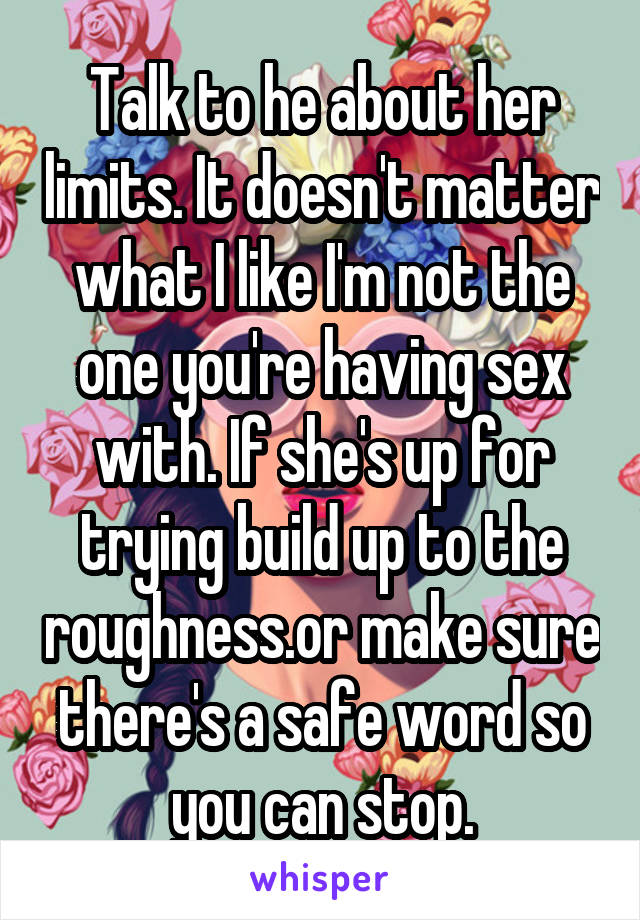 Talk to he about her limits. It doesn't matter what I like I'm not the one you're having sex with. If she's up for trying build up to the roughness.or make sure there's a safe word so you can stop.