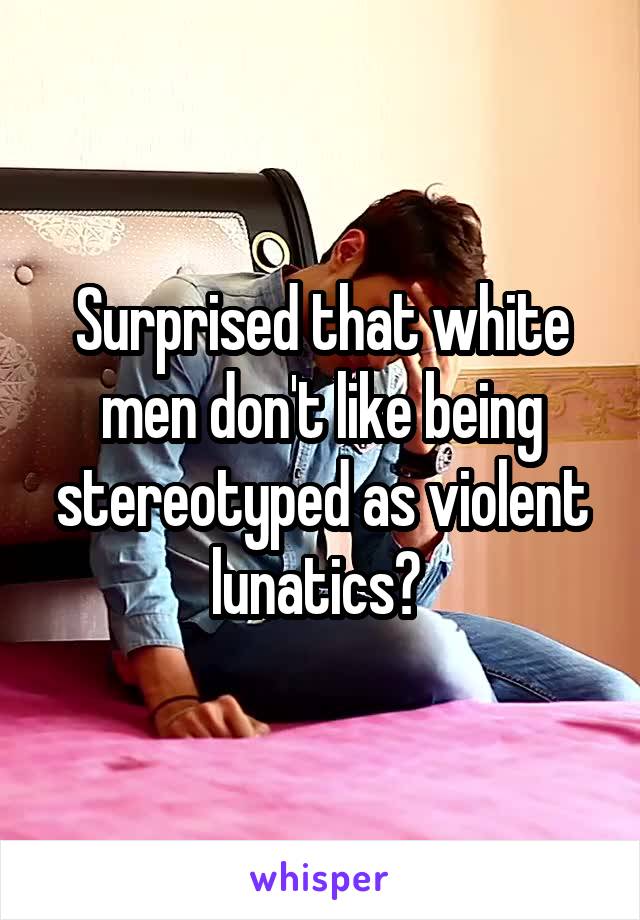 Surprised that white men don't like being stereotyped as violent lunatics? 