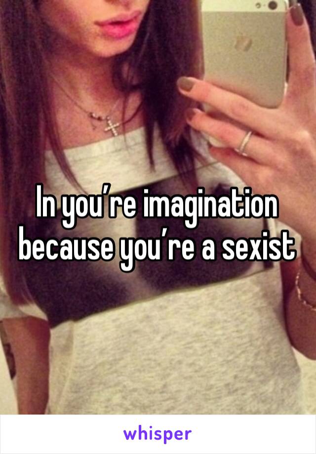 In you’re imagination because you’re a sexist 