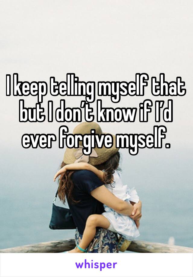 I keep telling myself that but I don’t know if I’d ever forgive myself. 