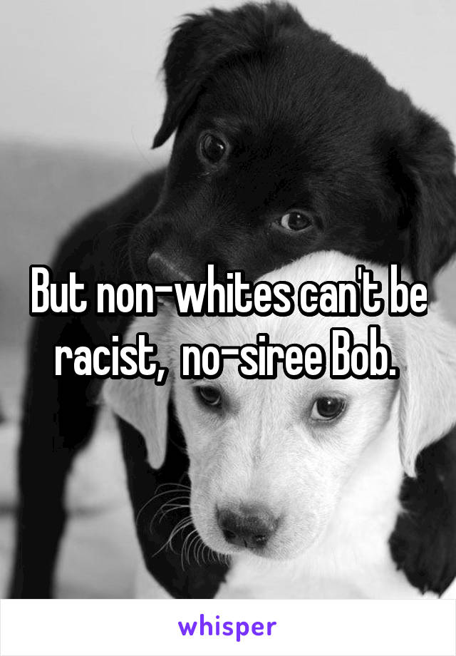 But non-whites can't be racist,  no-siree Bob. 