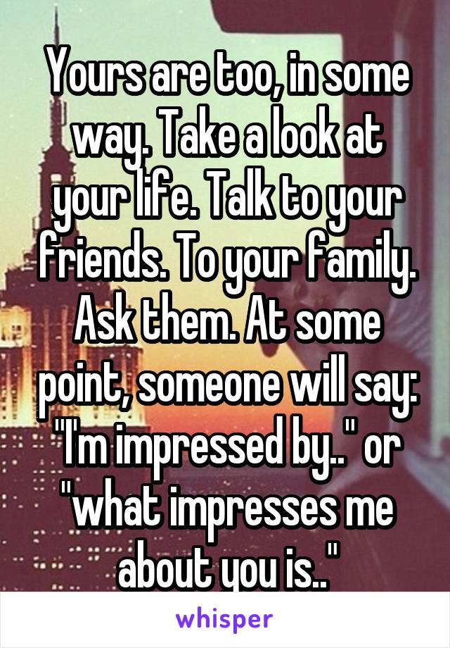 Yours are too, in some way. Take a look at your life. Talk to your friends. To your family. Ask them. At some point, someone will say: "I'm impressed by.." or "what impresses me about you is.."