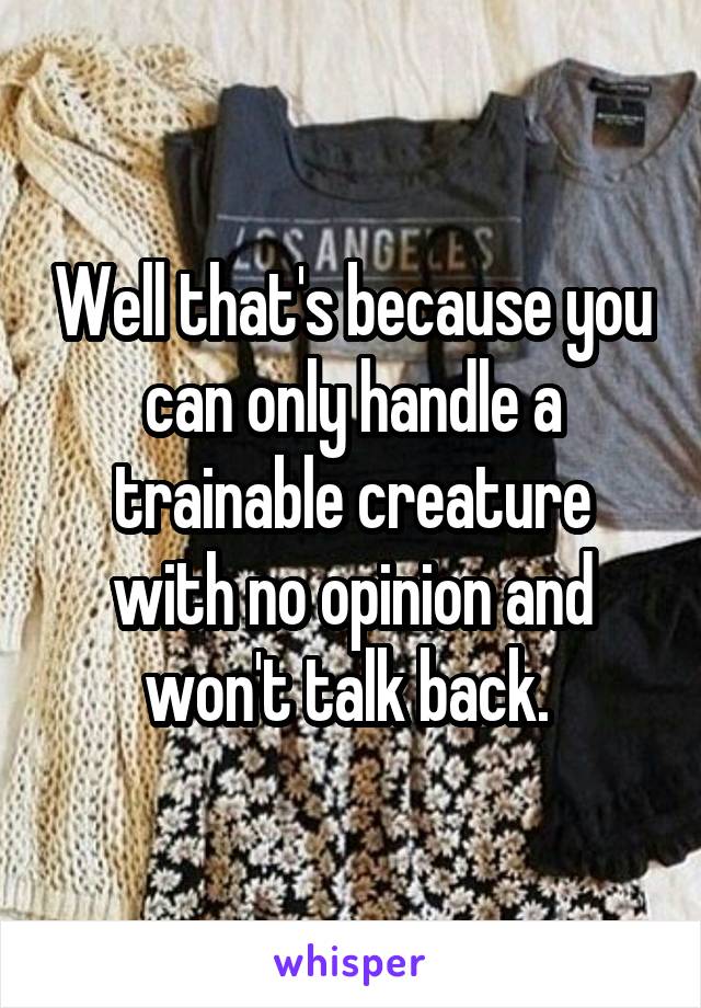 Well that's because you can only handle a trainable creature with no opinion and won't talk back. 
