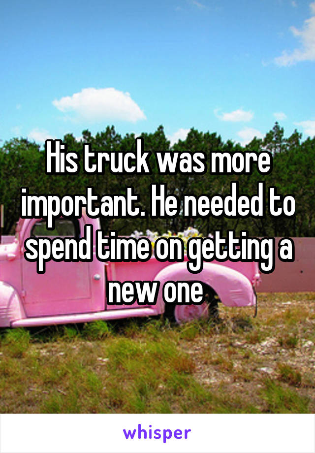 His truck was more important. He needed to spend time on getting a new one 