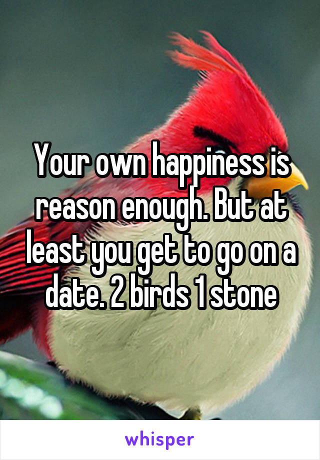 Your own happiness is reason enough. But at least you get to go on a date. 2 birds 1 stone