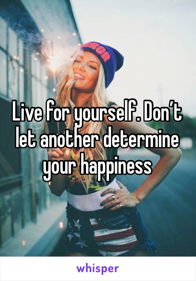 Live for yourself. Don’t let another determine your happiness 