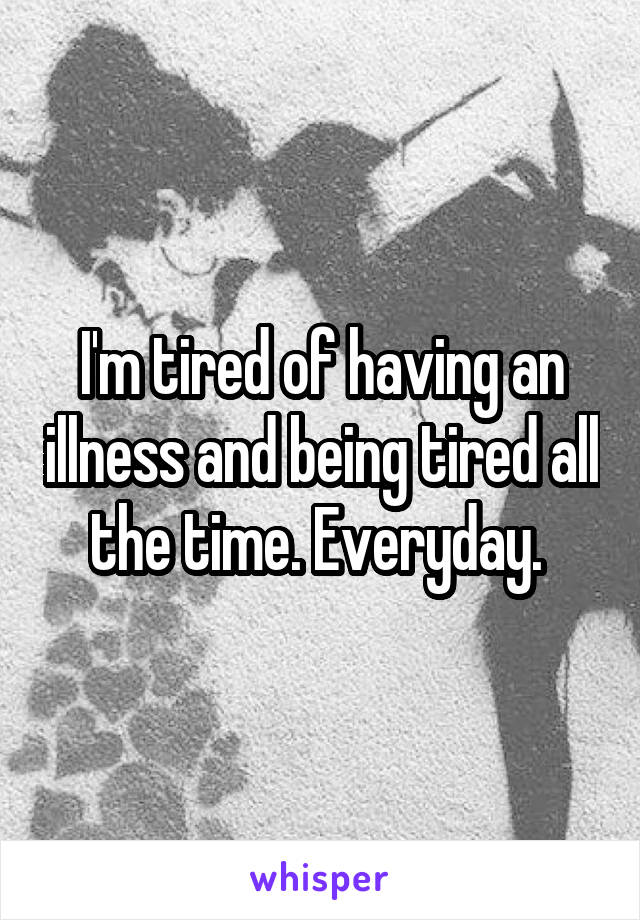 I'm tired of having an illness and being tired all the time. Everyday. 