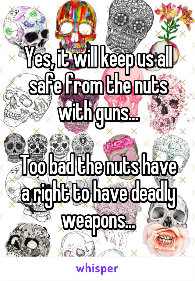 Yes, it will keep us all safe from the nuts with guns...

Too bad the nuts have a right to have deadly weapons...