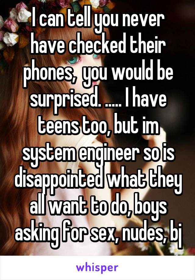 I can tell you never have checked their phones,  you would be surprised. ..... I have teens too, but im system engineer so is disappointed what they all want to do, boys asking for sex, nudes, bj 