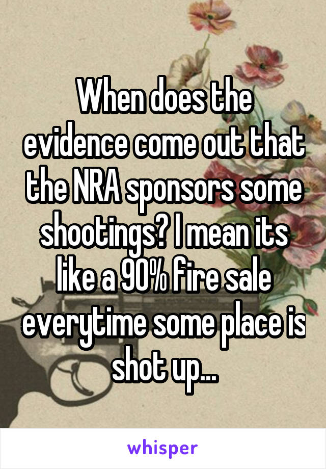 When does the evidence come out that the NRA sponsors some shootings? I mean its like a 90% fire sale everytime some place is shot up...