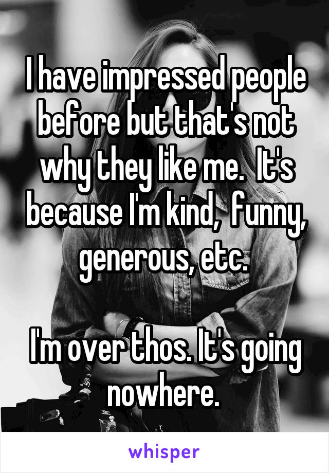 I have impressed people before but that's not why they like me.  It's because I'm kind,  funny, generous, etc. 

I'm over thos. It's going nowhere. 