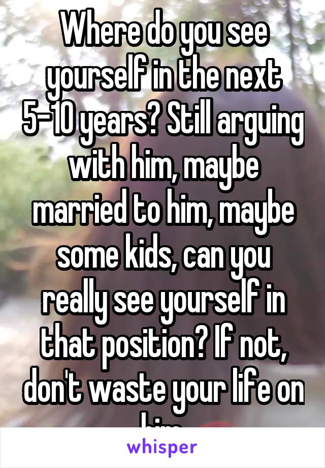 Where do you see yourself in the next 5-10 years? Still arguing with him, maybe married to him, maybe some kids, can you really see yourself in that position? If not, don't waste your life on him.