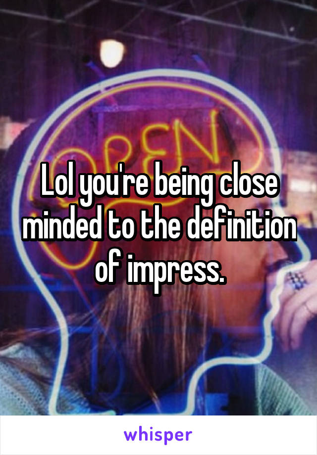 Lol you're being close minded to the definition of impress.