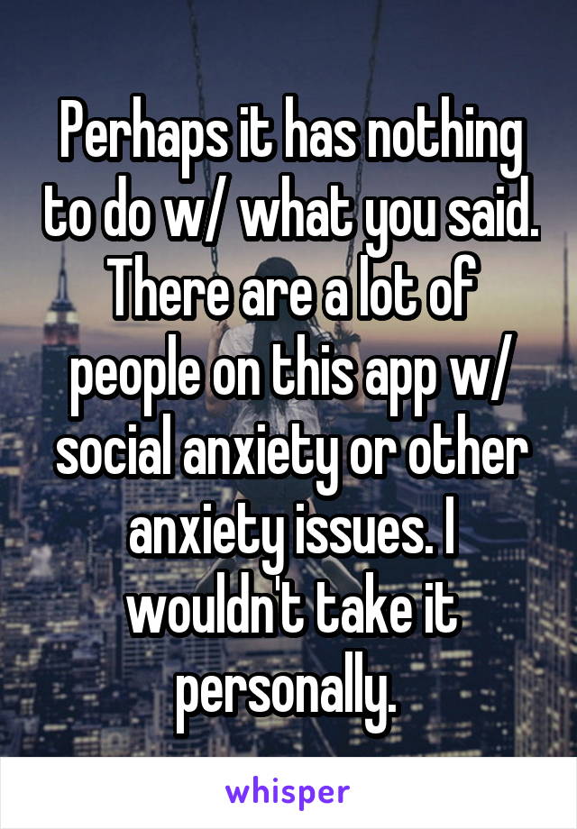 Perhaps it has nothing to do w/ what you said. There are a lot of people on this app w/ social anxiety or other anxiety issues. I wouldn't take it personally. 