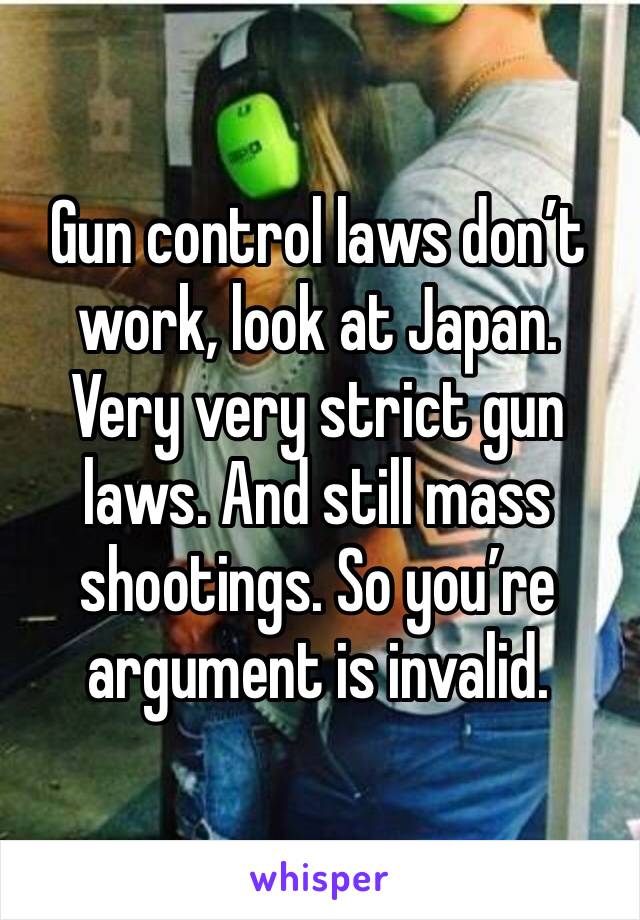 Gun control laws don’t work, look at Japan. Very very strict gun laws. And still mass shootings. So you’re argument is invalid. 
