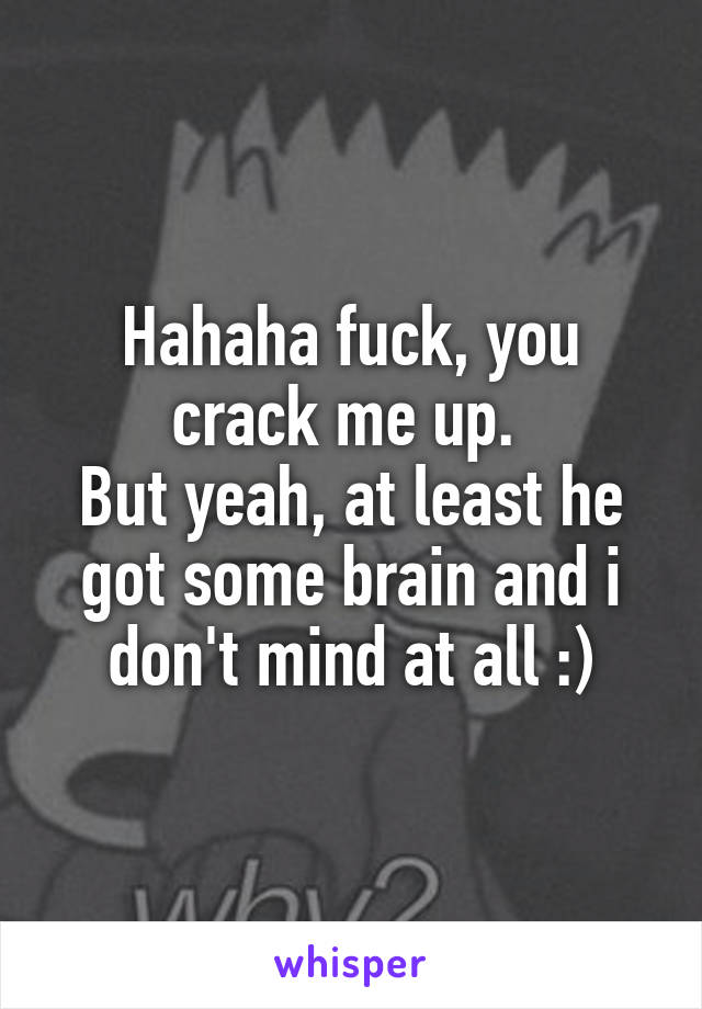Hahaha fuck, you crack me up. 
But yeah, at least he got some brain and i don't mind at all :)