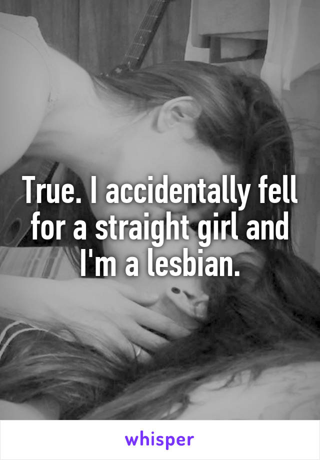 True. I accidentally fell for a straight girl and I'm a lesbian.