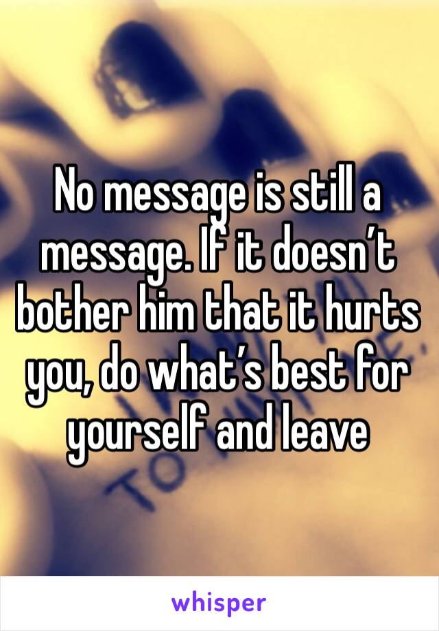 No message is still a message. If it doesn’t bother him that it hurts you, do what’s best for yourself and leave