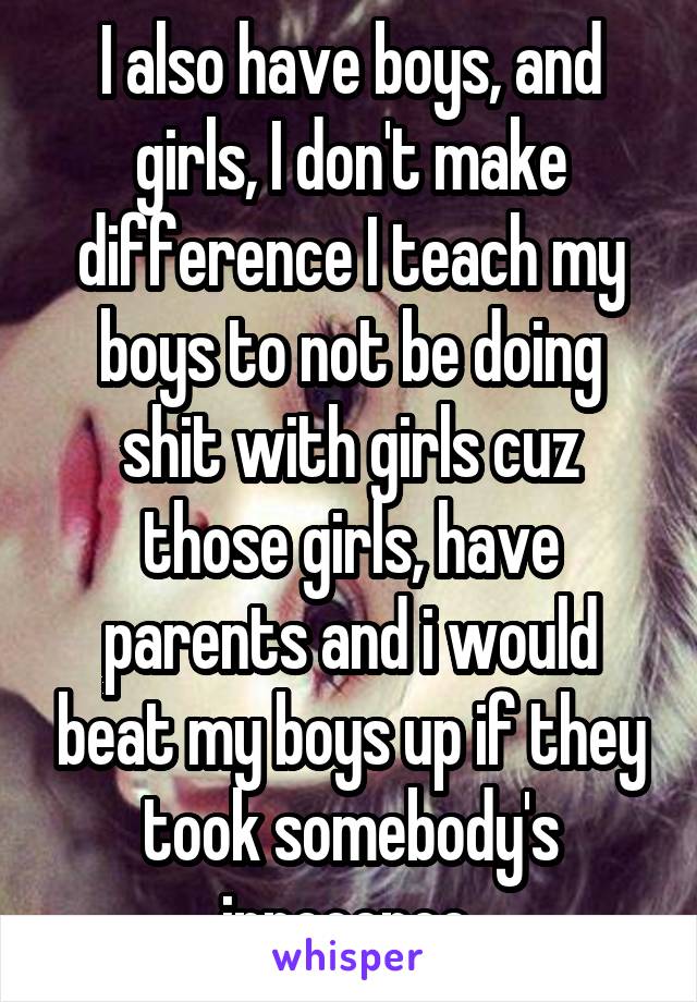 I also have boys, and girls, I don't make difference I teach my boys to not be doing shit with girls cuz those girls, have parents and i would beat my boys up if they took somebody's innocence 