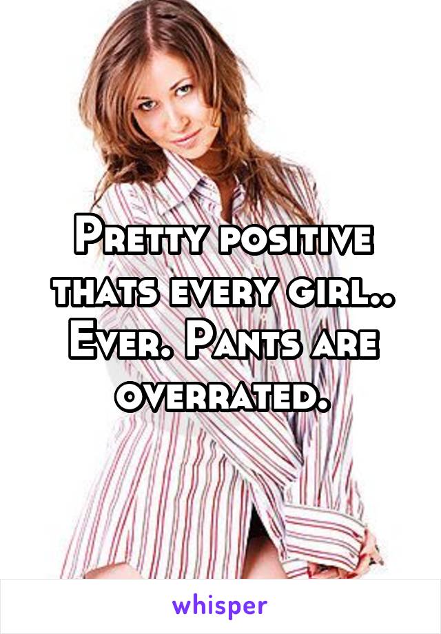 Pretty positive thats every girl.. Ever. Pants are overrated.