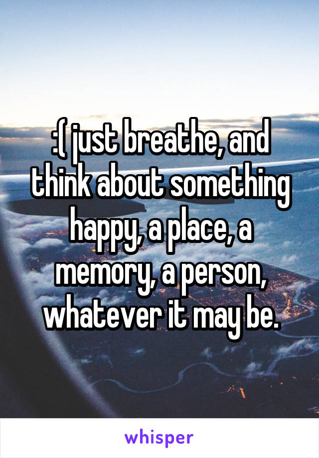:( just breathe, and think about something happy, a place, a memory, a person, whatever it may be.