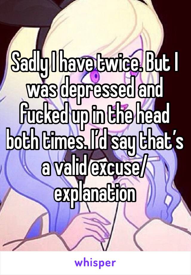 Sadly I have twice. But I was depressed and fucked up in the head both times. I’d say that’s a valid excuse/explanation 