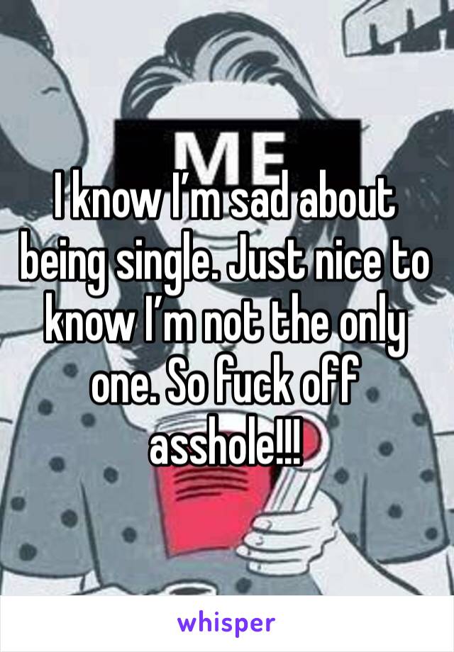 I know I’m sad about being single. Just nice to know I’m not the only one. So fuck off asshole!!!