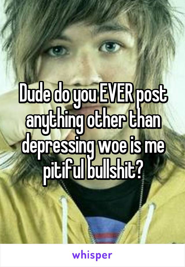 Dude do you EVER post anything other than depressing woe is me pitiful bullshit?