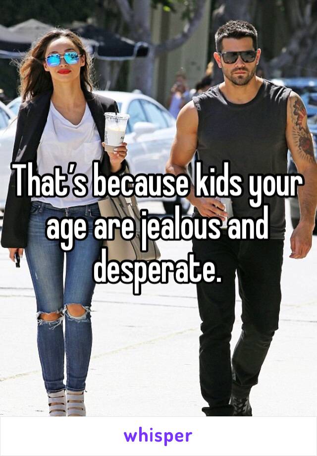 That’s because kids your age are jealous and desperate. 