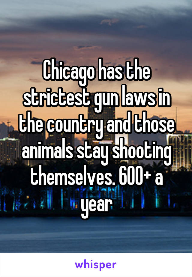 Chicago has the strictest gun laws in the country and those animals stay shooting themselves. 600+ a year