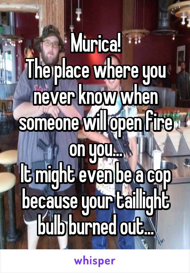 Murica!
The place where you never know when someone will open fire on you...
It might even be a cop because your taillight bulb burned out...