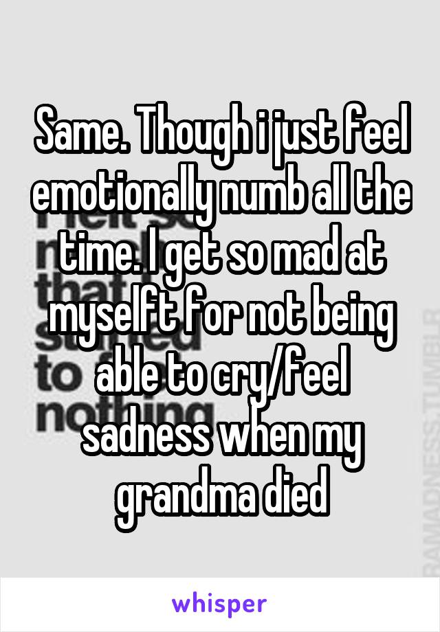 Same. Though i just feel emotionally numb all the time. I get so mad at myselft for not being able to cry/feel sadness when my grandma died